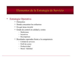 Elementos de la Estrategia de Servicio

• Estrategia Operativa
       •   Elementos
       •   Donde concentrar los esfuerzos
       •   En qué áreas invertir
       •   Grado de control en calidad y costos
             – Mediciones
             – Incentivos
             – Recompensas
       • Resultados esperados frente a la competencia
             –   Calidad de servicios
             –   Perfil de costos
             –   Productividad
             –   Moral / fidelidad
 