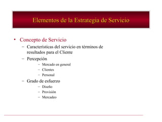 Elementos de la Estrategia de Servicio

• Concepto de Servicio
   – Características del servicio en términos de
     resultados para el Cliente
   – Percepción
           – Mercado en general
           – Clientes
           – Personal
   – Grado de esfuerzo
           – Diseño
           – Provisión
           – Mercadeo
 