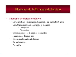 Elementos de la Estrategia de Servicio

• Segmento de mercado objetivo
   – Características críticas para el segmento de mercado objetivo
   – Variables usadas para segmentar el mercado
            – Demográficas
            – Psicográficas
   –   Importancia de los diferentes segmentos
   –   Necesidades de cada uno
   –   En qué grado serán satisfechas
   –   De qué manera
   –   Por quién
 