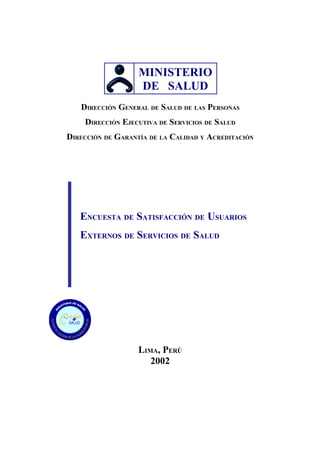 MINISTERIO
                        DE SALUD
         DIRECCIÓN GENERAL DE SALUD DE LAS PERSONAS
          DIRECCIÓN EJECUTIVA DE SERVICIOS DE SALUD
DIRECCIÓN DE GARANTÍA DE LA CALIDAD Y ACREDITACIÓN




     ENCUESTA DE SATISFACCIÓN DE USUARIOS
     EXTERNOS DE SERVICIOS DE SALUD




ALIDAD
  en
SALUD




                        LIMA, PERÚ
                           2002
 