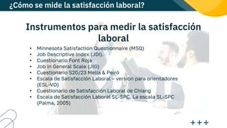 Instrumentos para medir la satisfacción
laboral
• Minnesota Satisfaction Questionnaire (MSQ)
• Job Descriptive Index (JDI).
• Cuestionario Font Roja
• Job in General Scale (JIG)
• Cuestionario S20/23 Melia & Peiró
• Escala de Satisfacción Laboral – versión para orientadores
(ESL-VO)
• Cuestionario de Satisfacción Laboral de Chiang
• Escala de Satisfacción Laboral SL-SPC. La escala SL-SPC
(Palma, 2005)
¿Cómo se mide la satisfacción laboral?
 
