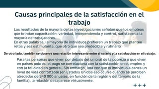 Causas principales de la satisfacción en el
trabajo
Los resultados de la mayoría de las investigaciones señalan que los empleos
que brindan capacitación, variedad, independencia y control, satisfacen a la
mayoría de trabajadores.
En otras palabras, la mayoría de individuos prefieren un trabajo que plantee
retos y sea estimulante, que otro que sea predecible y rutinario
De otro lado, también se observa una relación interesante entre el salario y la satisfacción en el trabajo:
Para las personas que viven por debajo del umbral de la pobreza o que viven
en países pobres, el pago se correlaciona con la satisfacción en el empleo y
con la felicidad en general. Sin embargo, una vez que el individuo alcanza un
nivel de vida confortable (en Estados Unidos eso ocurre cuando se perciben
alrededor de $40 000 anuales, en función de la región y del tamaño de la
familia), la relación desaparece virtualmente.
 