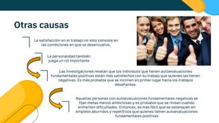 Otras causas
La satisfacción en el trabajo no sólo consiste en
las condiciones en que se desenvuelve.
La personalidad también
juega un rol importante
Las investigaciones revelan que los individuos que tienen autoevaluaciones
fundamentales positivas están más satisfechos con su trabajo que quienes las tienen
negativas. Es más probable que se inclinen en primer lugar hacia los trabajos
desafiantes.
Aquellas personas con autoevaluaciones fundamentales negativas se
fijan metas menos ambiciosas y es probable que se rindan cuando
enfrenten dificultades. Entonces, es más fácil que se estanquen en
empleos aburridos y repetitivos que quienes tienen autoevaluaciones
fundamentales positivas
 