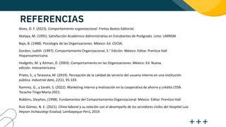 REFERENCIAS
Alves, O. F. (2023). Comportamiento organizacional. Freitas Bastos Editorial.
Atalaya, M. (1995). Satisfacción Académico-Administrativa en Estudiantes de Postgrado. Lima: UMNSM
Bajo, B. (1988). Psicología de las Organizaciones. México: Ed. CECSA.
Gordon, Judith. (1997). Comportamiento Organizacional, 5.° Edición. México: Editar. Prentice Hall
Hispanoamericana.
Hodgetts, M. y Aitman, D. (2003). Comportamiento en las Organizaciones. México: Ed. Nueva
edición. Interamericana.
Prieto, S., y Tarazona, M. (2019). Percepción de la calidad de servicio del usuario interno en una institución
pública. Industrial data, 22(1), 95-103.
Ramirez, G., y Sarahí, S. (2022). Marketing interno y motivación en la cooperativa de ahorro y crédito LTDA.
Tocache-Tingo María-2021.
Robbins, Stephen, (1998). Fundamentos del Comportamiento Organizacional. México: Editar. Prentice Hall.
Ruíz Gómez, N. E. (2021). Clima laboral y su relación con el desempeño de los servidores civiles del Hospital Luis
Heysen Inchaustegi-Essalud, Lambayeque-Perú, 2019.
 
