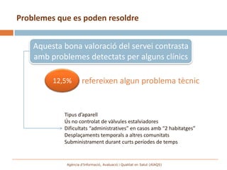 Problemes que es poden resoldre


    Aquesta bona valoració del servei contrasta
    amb problemes detectats per alguns clínics

         12,5%        refereixen algun problema tècnic


            Tipus d’aparell
            Ús no controlat de vàlvules estalviadores
            Dificultats “administratives” en casos amb “2 habitatges”
            Desplaçaments temporals a altres comunitats
            Subministrament durant curts períodes de temps


             Agència d’Informació, Avaluació i Qualitat en Salut (AIAQS)
 
