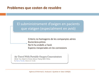 Problemes que costen de resoldre



     El subministrament d’oxigen en pacients
        que viatgen (especialment en avió)

            Criteris no homogenis de les companyies aèries
            Burocràcia prèvia
            No hi ha endolls a l’avió
            Esperes inesperades en les connexions




             Agència d’Informació, Avaluació i Qualitat en Salut (AIAQS)
 