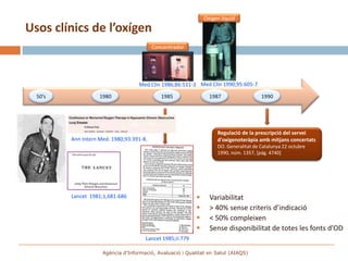 Oxigen líquid
Usos clínics de l’oxígen
                                          Concentrador




                                   Med Clin 1986;86:531-3 Med Clin 1990;95:605-7

  50’s              1980                     1985                1987                  1990




                                                                    Regulació de la prescripció del servei
         Ann Intern Med. 1980;93:391-8.                             d'oxigenoteràpia amb mitjans concertats
                                                                    DO. Generalitat de Catalunya 22 octubre
                                                                    1990, núm. 1357, [pág. 4740]




         Lancet 1981;1,681-686                                  Variabilitat
                                                                > 40% sense criteris d’indicació
                                                                < 50% compleixen
                                                                Sense disponibilitat de totes les fonts d’OD
                                      Lancet 1985;ii:779

                     Agència d’Informació, Avaluació i Qualitat en Salut (AIAQS)
 