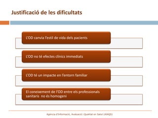 Justificació de les dificultats



      L’OD canvia l’estil de vida dels pacients



      L’OD no té efectes clínics immediats



      L’OD té un impacte en l’entorn familiar



      El coneixement de l’OD entre els professionals
      sanitaris no és homogeni



                   Agència d’Informació, Avaluació i Qualitat en Salut (AIAQS)
 