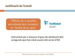 Justificació de l’estudi




   “Millora de la qualitat
  percebuda dels ciutadans
   en l’àmbit de la salut”


     Instrument per a mesurar el grau de satisfacció dels
     assegurats que han estat usuaris del servei d’OD




               Agència d’Informació, Avaluació i Qualitat en Salut (AIAQS)
 