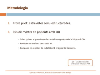 Metodologia


1. Prova pilot: estrevistes semi-estructurades.

2. Estudi: mostra de pacients amb OD

       • Saber quin és el grau de satisfacció dels assegurats del CatSalut amb OD.
       • Conèixer els resultats per a cada lot.

       • Comparar els resultats de cada lot amb el global de Catalunya.




                                                                                Lot = unitat territorial de
                                                                              contractació del servei d’OD




                    Agència d’Informació, Avaluació i Qualitat en Salut (AIAQS)
 
