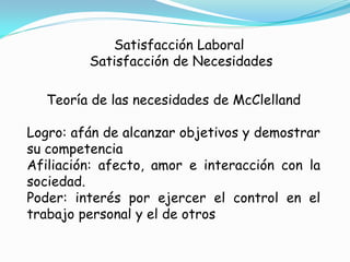 Satisfacción Laboral
         Satisfacción de Necesidades

  Teoría de las necesidades de McClelland

Logro: afán de alcanzar objetivos y demostrar
su competencia
Afiliación: afecto, amor e interacción con la
sociedad.
Poder: interés por ejercer el control en el
trabajo personal y el de otros
 