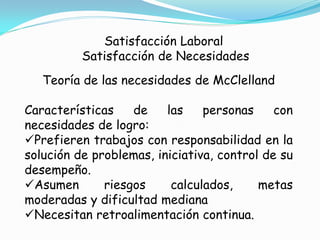 Satisfacción Laboral
          Satisfacción de Necesidades
   Teoría de las necesidades de McClelland

Características    de    las    personas     con
necesidades de logro:
Prefieren trabajos con responsabilidad en la
solución de problemas, iniciativa, control de su
desempeño.
Asumen       riesgos     calculados,     metas
moderadas y dificultad mediana
Necesitan retroalimentación continua.
 