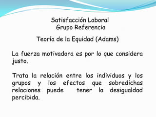 Satisfacción Laboral
              Grupo Referencia
        Teoría de la Equidad (Adams)

La fuerza motivadora es por lo que considera
justo.

Trata la relación entre los individuos y los
grupos y los efectos que sobredichas
relaciones puede     tener la desigualdad
percibida.
 