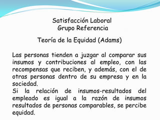 Satisfacción Laboral
              Grupo Referencia
        Teoría de la Equidad (Adams)

Las personas tienden a juzgar al comparar sus
insumos y contribuciones al empleo, con las
recompensas que reciben, y además, con el de
otras personas dentro de su empresa y en la
sociedad.
Si la relación de insumos-resultados del
empleado es igual a la razón de insumos
resultados de personas comparables, se percibe
equidad.
 