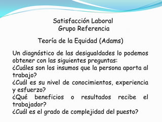 Satisfacción Laboral
               Grupo Referencia
        Teoría de la Equidad (Adams)
Un diagnóstico de las desigualdades lo podemos
obtener con las siguientes preguntas:
¿Cuáles son los insumos que la persona aporta al
trabajo?
¿Cuál es su nivel de conocimientos, experiencia
y esfuerzo?
¿Qué beneficios o resultados recibe el
trabajador?
¿Cuál es el grado de complejidad del puesto?
 