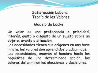 Satisfacción Laboral
              Teoría de los Valores
               Modelo de Locke
Un valor es una preferencia o prioridad,
interés, gusto o disgusto de un sujeto sobre un
objeto, evento o situación.
Las necesidades tienen sus orígenes en una base
innata, los valores son aprendidos o adquiridos.
Las necesidades, mueven al hombre hacia los
requisitos de una determinada acción, los
valores determinan las elecciones o decisiones.
 