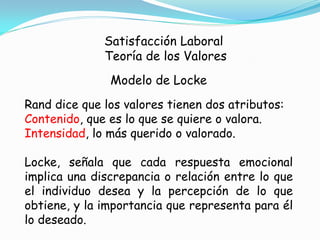 Satisfacción Laboral
              Teoría de los Valores
               Modelo de Locke
Rand dice que los valores tienen dos atributos:
Contenido, que es lo que se quiere o valora.
Intensidad, lo más querido o valorado.

Locke, señala que cada respuesta emocional
implica una discrepancia o relación entre lo que
el individuo desea y la percepción de lo que
obtiene, y la importancia que representa para él
lo deseado.
 