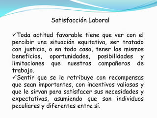 Satisfacción Laboral

Toda actitud favorable tiene que ver con el
percibir una situación equitativa, ser tratado
con justicia, o en todo caso, tener los mismos
beneficios, oportunidades, posibilidades y
limitaciones que nuestros compañeros de
trabajo.
Sentir que se le retribuye con recompensas
que sean importantes, con incentivos valiosos y
que le sirvan para satisfacer sus necesidades y
expectativas, asumiendo que son individuos
peculiares y diferentes entre sí.
 
