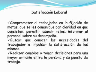 Satisfacción Laboral

Comprometer al trabajador en la fijación de
metas, que se les comunique con claridad en que
consisten, permitir asumir retos, informar al
personal sobre su desempeño.
Buscar que conocer las necesidades del
trabajador e impulsar la satisfacción de las
mismas.
Realizar cambios o tomar decisiones para una
mayor armonía entre la persona y su puesto de
trabajo.
 