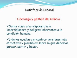 Satisfacción Laboral


       Liderazgo y gestión del Cambio

Surge como una respuesta a la
incertidumbre y peligros inherentes a la
condición humana.
Lideres ayudan a encontrar versiones más
atractivas y plausibles sobre lo que debemos
pensar, sentir y hacer.
 