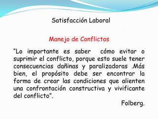 Satisfacción Laboral


            Manejo de Conflictos
“Lo importante es saber        cómo evitar o
suprimir el conflicto, porque esto suele tener
consecuencias dañinas y paralizadoras .Más
bien, el propósito debe ser encontrar la
forma de crear las condiciones que alienten
una confrontación constructiva y vivificante
del conflicto”.
                                      Folberg.
 