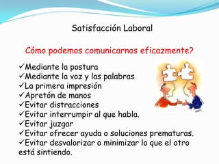 Satisfacción Laboral

 Cómo podemos comunicarnos eficazmente?
Mediante la postura
Mediante la voz y las palabras
La primera impresión
Apretón de manos
Evitar distracciones
Evitar interrumpir al que habla.
Evitar juzgar
Evitar ofrecer ayuda o soluciones prematuras.
Evitar desvalorizar o minimizar lo que el otro
está sintiendo.
 