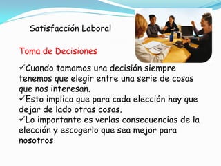 Satisfacción Laboral

Toma de Decisiones
Cuando tomamos una decisión siempre
tenemos que elegir entre una serie de cosas
que nos interesan.
Esto implica que para cada elección hay que
dejar de lado otras cosas.
Lo importante es verlas consecuencias de la
elección y escogerlo que sea mejor para
nosotros
 