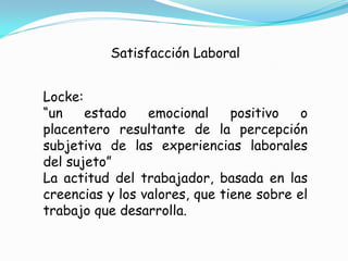 Satisfacción Laboral


Locke:
“un    estado    emocional     positivo   o
placentero resultante de la percepción
subjetiva de las experiencias laborales
del sujeto”
La actitud del trabajador, basada en las
creencias y los valores, que tiene sobre el
trabajo que desarrolla.
 