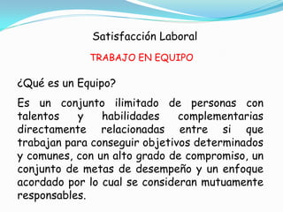 Satisfacción Laboral
             TRABAJO EN EQUIPO

¿Qué es un Equipo?
Es un conjunto ilimitado de personas con
talentos   y    habilidades    complementarias
directamente relacionadas entre si que
trabajan para conseguir objetivos determinados
y comunes, con un alto grado de compromiso, un
conjunto de metas de desempeño y un enfoque
acordado por lo cual se consideran mutuamente
responsables.
 
