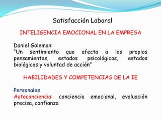 Satisfacción Laboral
  INTELIGENCIA EMOCIONAL EN LA EMPRESA

Daniel Goleman:
“Un sentimiento que afecta a los                propios
pensamientos,      estados    psicológicos,     estados
biológicos y voluntad de acción”

   HABILIDADES Y COMPETENCIAS DE LA IE

Personales
Autoconciencia: conciencia    emocional,      evaluación
precisa, confianza
 