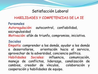 Satisfacción Laboral
   HABILIDADES Y COMPETENCIAS DE LA IE
Personales
Autoregulación: autocontrol, confiabilidad,
escrupulosidad
Motivación: afán de triunfo, compromiso, iniciativa.
Sociales
Empatía: comprender a los demás, ayudar a los demás
a desarrollarse,     orientación hacia el servicio,
aprovechar de la adversidad, conciencia política.
Habilidades Sociales: influencia, comunicación,
manejo de conflictos, liderazgo, canalización de
cambios, creador de vínculos,        colaboración y
cooperación y habilidades de equipo.
 