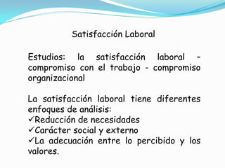 Satisfacción Laboral

Estudios: la satisfacción laboral –
compromiso con el trabajo - compromiso
organizacional

La satisfacción laboral tiene diferentes
enfoques de análisis:
Reducción de necesidades
Carácter social y externo
La adecuación entre lo percibido y los
valores.
 