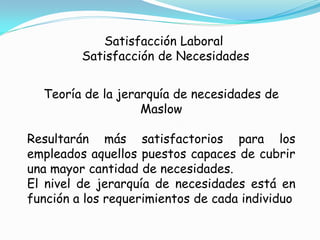 Satisfacción Laboral
         Satisfacción de Necesidades


  Teoría de la jerarquía de necesidades de
                   Maslow

Resultarán más satisfactorios para los
empleados aquellos puestos capaces de cubrir
una mayor cantidad de necesidades.
El nivel de jerarquía de necesidades está en
función a los requerimientos de cada individuo
 