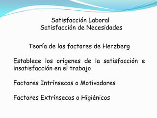 Satisfacción Laboral
         Satisfacción de Necesidades


     Teoría de los factores de Herzberg

Establece los orígenes de la satisfacción e
insatisfacción en el trabajo

Factores Intrínsecos o Motivadores

Factores Extrínsecos o Higiénicos
 