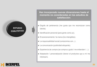 Han incorporado nuevas dimensiones hasta el
    momento no consideradas en los estudios de
                   satisfacción:


   Orgullo de pertenencia (me gusta que me reconozcan como
    cliente).

   Identificación personal (para gente como yo).

   El posicionamiento / la marca (los intangibles).

   La responsabilidad social (compromiso con...).

   La comunicación (publicidad atrayente).

   Experiencia de compra (se compra a gusto / me entienden / ...).

   Adaptación / personalización (tienen el productos que a mí me
    interesan).



                                                                      26
 