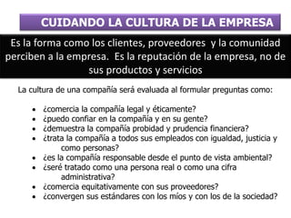 La cultura de una compañía será evaluada al formular preguntas como:
 ¿comercia la compañía legal y éticamente?
 ¿puedo confiar en la compañía y en su gente?
 ¿demuestra la compañía probidad y prudencia financiera?
 ¿trata la compañía a todos sus empleados con igualdad, justicia y
como personas?
 ¿es la compañía responsable desde el punto de vista ambiental?
 ¿seré tratado como una persona real o como una cifra
administrativa?
 ¿comercia equitativamente con sus proveedores?
 ¿convergen sus estándares con los míos y con los de la sociedad?
CUIDANDO LA CULTURA DE LA EMPRESA
Es la forma como los clientes, proveedores y la comunidad
perciben a la empresa. Es la reputación de la empresa, no de
sus productos y servicios
 