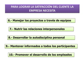 6.- Manejar los proyectos a través de equipos
7.- Nutrir las relaciones interpersonales
8.- Desarrollar la autodisciplina personal
9.- Mantener informados a todos los participantes
10.- Promover el desarrollo de los empleados
PARA LOGRAR LA SATIFACCIÓN DEL CLIENTE LA
EMPRESA NECESITA
 
