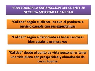 PARA LOGRAR LA SATISFACCIÓN DEL CLIENTE SE
NECESITA MEJORAR LA CALIDAD
“Calidad” según el cliente es que el producto o
servicio cumpla con sus expectativas
“Calidad” según el fabricante es hacer las cosas
bien desde la primera vez
“Calidad” desde el punto de vista personal es tener
una vida plena con prosperidad y abundancia de
cosas buenas
 