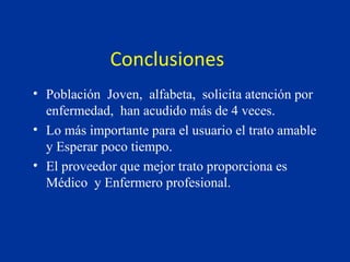 Conclusiones  Población  Joven,  alfabeta,  solicita atención por enfermedad,  han acudido más de 4 veces. Lo más importante para el usuario el trato amable  y Esperar poco tiempo. El proveedor que mejor trato proporciona es Médico  y Enfermero profesional. 