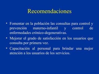 Recomendaciones Fomentar en la población las consultas para control y prevención materno-infantil y control de enfermedades crónico-degenerativas.  Mejorar el grado de satisfacción en los usuarios que consulta por primera vez. Capacitación al personal para brindar una mejor atención a los usuarios de los servicios. 