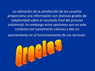 La valoración de la satisfacción de los usuarios proporciona una información con diversos grados de subjetividad sobre el resultado final del proceso asistencial, sin embargo estas opiniones aun en este contexto son sumamente valiosas y dan un acercamiento en el funcionamiento de sus servicios   Gracias 