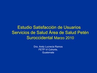 Estudio Satisfacción de Usuarios  Servicios de Salud Área de Salud Petén Suroccidental  Marzo 2010 Dra. Arely Lucrecia Ramos FETP VI Cohorte, Guatemala 