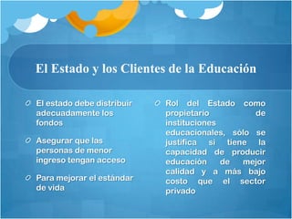 El Estado y los Clientes de la Educación

El estado debe distribuir   Rol del Estado como
adecuadamente los           propietario         de
fondos                      instituciones
                            educacionales, sólo se
Asegurar que las            justifica si tiene la
personas de menor           capacidad de producir
ingreso tengan acceso       educación     de mejor
                            calidad y a más bajo
Para mejorar el estándar    costo que el sector
de vida                     privado
 