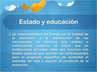 Estado y educación
La responsabilidad del Estado por la calidad de
la educación y la satisfacción de las
necesidades de alumnos que asisten a
instituciones públicas, es mayor que en
instituciones privadas, dado que funciona con
fondos públicos que aportan los contribuyentes
para el propósito específico de aumentar el
estándar de vida y mejorar la condición de la
población.
 
