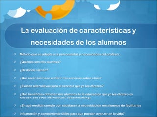 La evaluación de características y
       necesidades de los alumnos
Método que se adapte a la personalidad y necesidades del profesor.

¿Quiénes son mis alumnos?

¿De dónde vienen? ·

¿Qué razón los hace preferir mis servicios sobre otros?

¿Existen alternativas para el servicio que yo les ofrezco?

¿Qué beneficios obtienen mis alumnos de la educación que yo les ofrezco en
relación con otras alternativas? (benchmarking)

¿En qué medida cumplo con satisfacer la necesidad de mis alumnos de facilitarles

información y conocimiento útiles para que puedan avanzar en la vida?
 