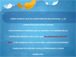 Cabe recalcar que la creatividad de las personas , y la

               capacidad para crear nuevos

instrumentos y métodos que se ajusten a la realidad de su

 institución tendrán más valor que las propuestas de este

libro, o de cualquier otro, si con ellas solucionan problemas

    reales que los afectan como profesionales y como

                        institución.
 