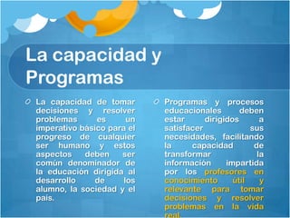 La capacidad y
Programas
 La capacidad de tomar       Programas y procesos
 decisiones y resolver       educacionales        deben
 problemas      es      un   estar      dirigidos       a
 imperativo básico para el   satisfacer              sus
 progreso de cualquier       necesidades, facilitando
 ser humano y estos          la     capacidad         de
 aspectos    deben    ser    transformar               la
 común denominador de        información      impartida
 la educación dirigida al    por los profesores en
 desarrollo     de     los   conocimiento       útil    y
 alumno, la sociedad y el    relevante para tomar
 país.                       decisiones y resolver
                             problemas en la vida
                             real.
 