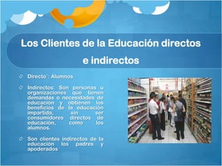 Los Clientes de la Educación directos
                      e indirectos
 Directo¨: Alumnos

 Indirectos: Son personas u
 organizaciones que tienen
 demandas o necesidades de
 educación y obtienen los
 beneficios de la educación
 impartida,      sin     ser
 consumidores directos de
 educación,     como     los
 alumnos.

 Son clientes indirectos de la
 educación los padres y
 apoderados
 