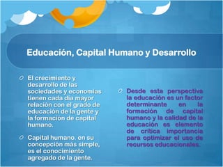Educación, Capital Humano y Desarrollo

El crecimiento y
desarrollo de las
sociedades y economías     Desde esta perspectiva
tienen cada día mayor      la educación es un factor
relación con el grado de   determinante     en    la
educación de la gente y    formación de capital
la formación de capital    humano y la calidad de la
humano.                    educación es elemento
                           de crítica importancia
Capital humano. en su      para optimizar el uso de
concepción más simple,     recursos educacionales.
es el conocimiento
agregado de la gente.
 