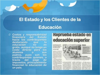 El Estado y los Clientes de la
                     Educación
Costos y responsabilidad
financiera    del    Estado
hacia los contribuyentes
destacando        que     la
educación        no      es
gratis, aunque no tenga un
costo directo para los
alumnos        o        sus
padres, pues son los
contribuyentes quienes, a
través    del   pago     de
impuestos, principalmente
financian la educación de
un país.
 